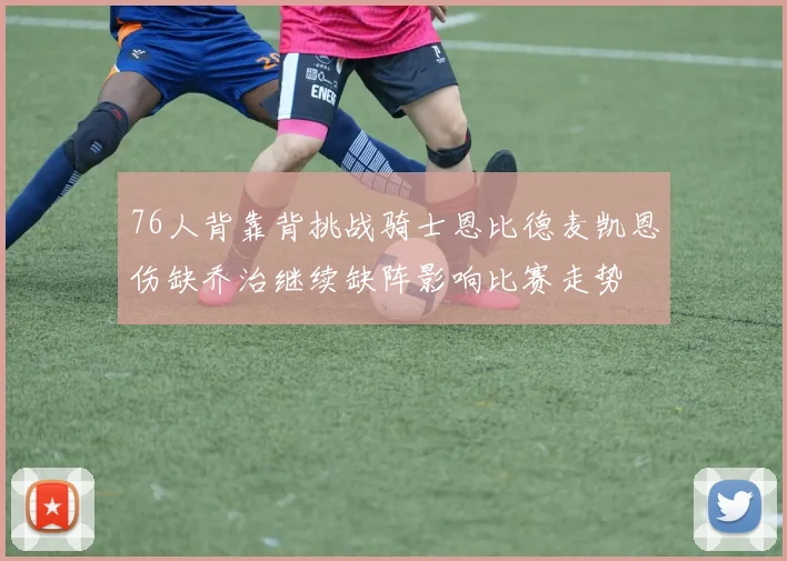 76人背靠背挑战骑士恩比德麦凯恩伤缺乔治继续缺阵影响比赛走势