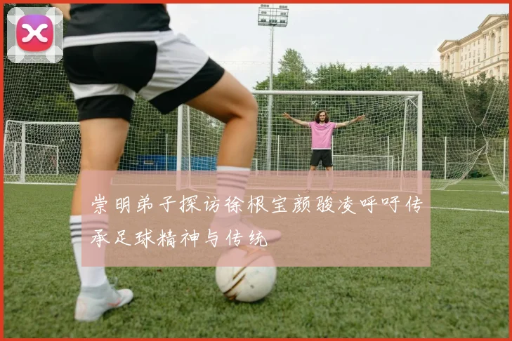 崇明弟子探访徐根宝颜骏凌呼吁传承足球精神与传统