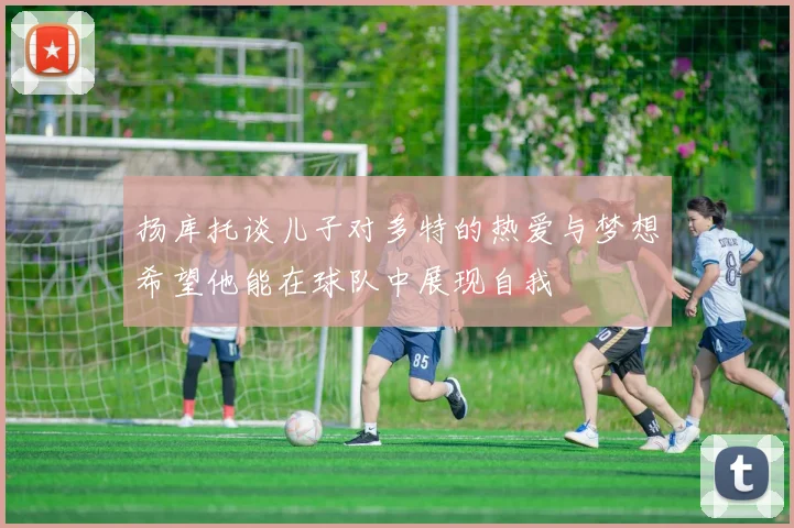 扬库托谈儿子对多特的热爱与梦想希望他能在球队中展现自我