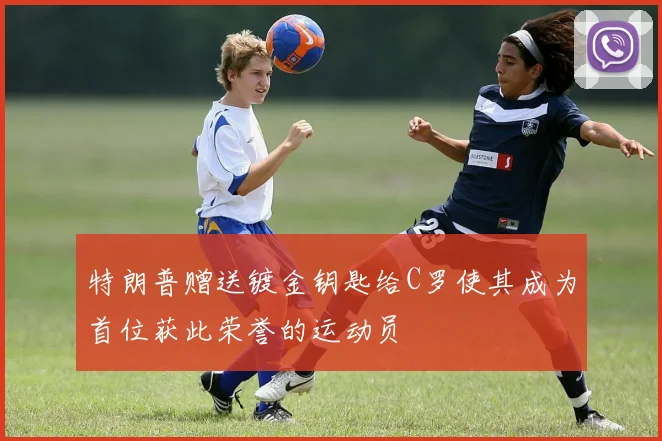 特朗普赠送镀金钥匙给C罗使其成为首位获此荣誉的运动员
