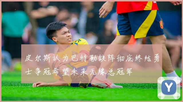 皮尔斯认为巴特勒缺阵彻底终结勇士争冠希望未来无缘总冠军
