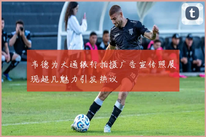 韦德为大通银行拍摄广告宣传照展现超凡魅力引发热议