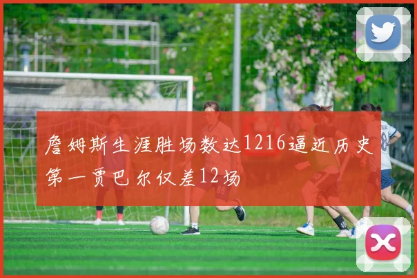 詹姆斯生涯胜场数达1216逼近历史第一贾巴尔仅差12场