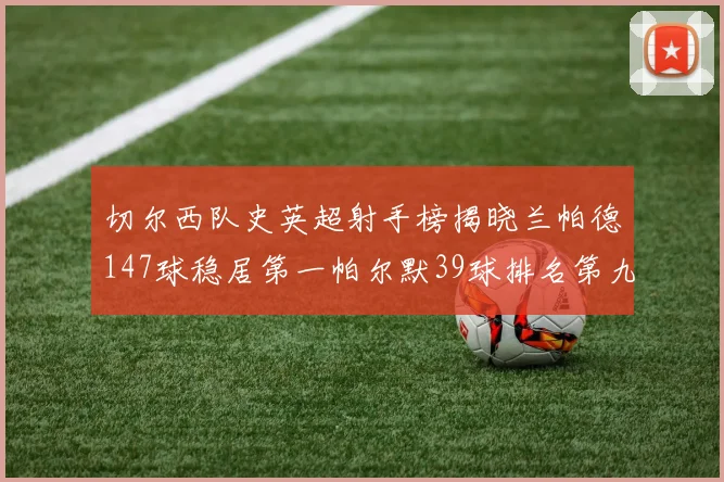 切尔西队史英超射手榜揭晓兰帕德147球稳居第一帕尔默39球排名第九