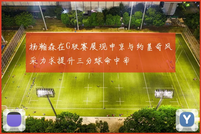 杨瀚森在G联赛展现申京与约基奇风采力求提升三分球命中率