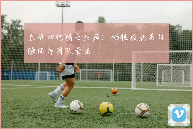 乐福回忆骑士生涯：牺牲成就美好瞬间与团队荣光