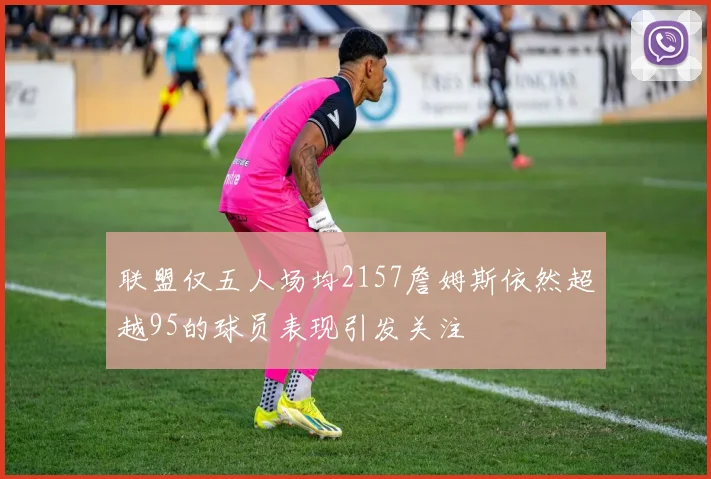 联盟仅五人场均2157詹姆斯依然超越95的球员表现引发关注