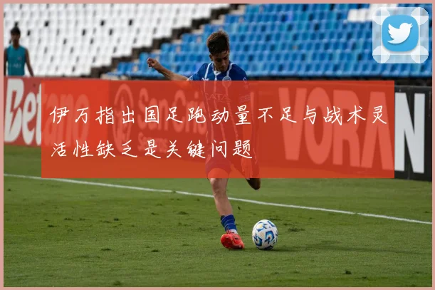 伊万指出国足跑动量不足与战术灵活性缺乏是关键问题