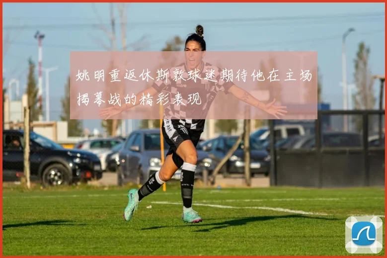 姚明重返休斯敦球迷期待他在主场揭幕战的精彩表现