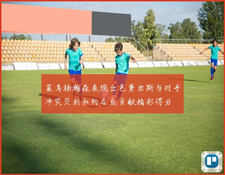 菜鸟杨瀚森表现出色费尔斯与对手冲突贝利和约各自贡献精彩得分