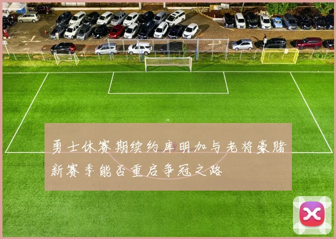 勇士休赛期续约库明加与老将豪赌新赛季能否重启争冠之路
