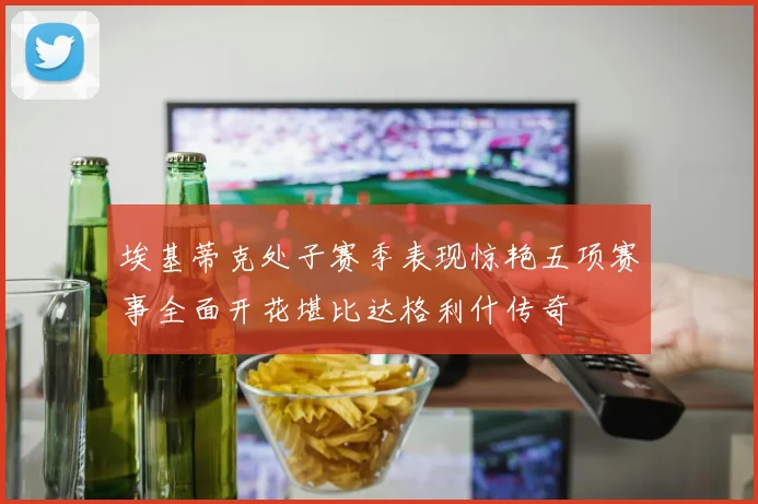 埃基蒂克处子赛季表现惊艳五项赛事全面开花堪比达格利什传奇