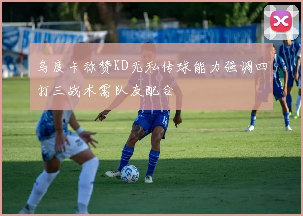 乌度卡称赞KD无私传球能力强调四打三战术需队友配合