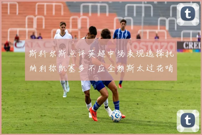 斯科尔斯点评英超中场表现选择托纳利称凯塞多不应全赖斯太过花哨