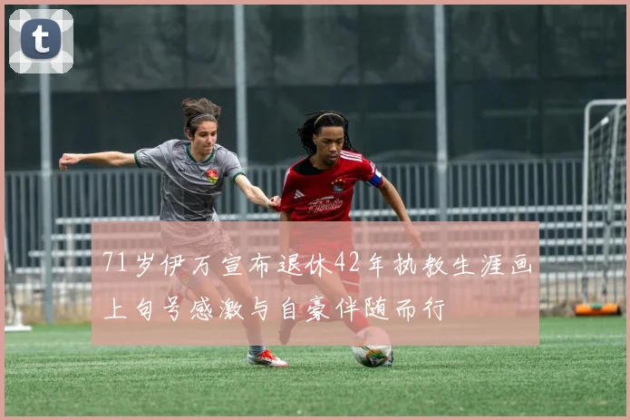 71岁伊万宣布退休42年执教生涯画上句号感激与自豪伴随而行